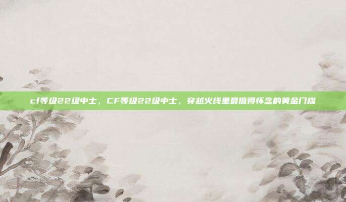 cf等级22级中士,CF等级22级中士,穿越火线里最值得怀念的黄金门槛