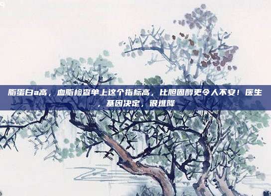 脂蛋白a高,血脂检查单上这个指标高,比胆固醇更令人不安!医生,基因决定,很难降
