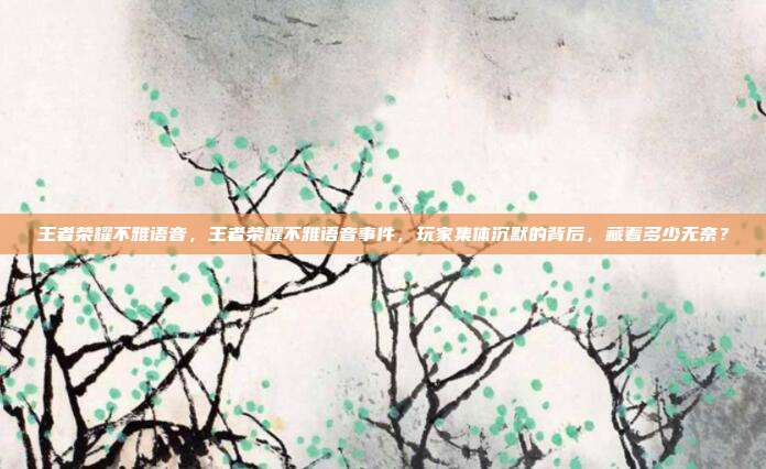 王者荣耀不雅语音,王者荣耀不雅语音事件,玩家集体沉默的背后,藏着多少无奈?