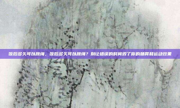 饭后多久可以跳绳,饭后多久可以跳绳?别让错误的时间毁了你的肠胃和运动效果