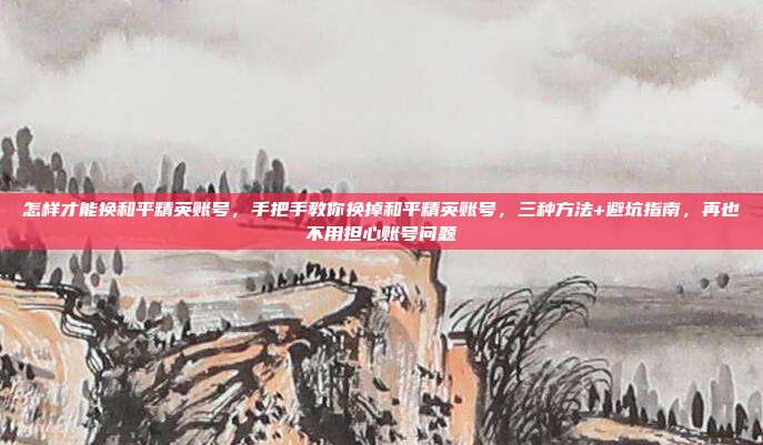 怎样才能换和平精英账号,手把手教你换掉和平精英账号,三种方法+避坑指南,再也不用担心账号问题