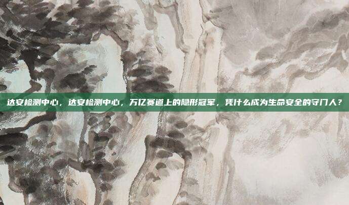 达安检测中心,达安检测中心,万亿赛道上的隐形冠军,凭什么成为生命安全的守门人?