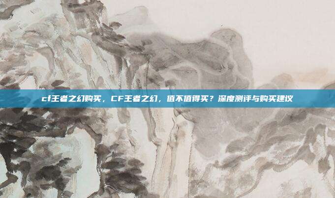 cf王者之幻购买，CF王者之幻，值不值得买？深度测评与购买建议
