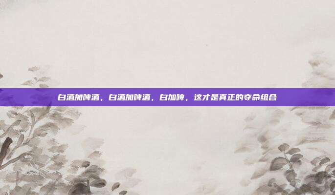 白酒加啤酒,白酒加啤酒,白加啤,这才是真正的夺命组合