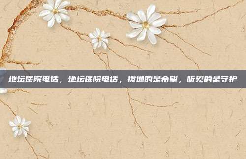 地坛医院电话,地坛医院电话,拨通的是希望,听见的是守护