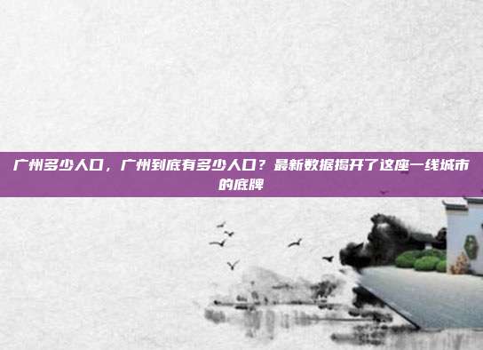 广州多少人口,广州到底有多少人口?最新数据揭开了这座一线城市的底牌