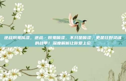 逆战炽鬼喷漆,逆战·炽鬼喷漆,不只是喷漆,更是狂野灵魂的战甲!深度解析让你爱上它