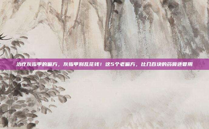 治疗灰指甲的偏方，灰指甲别乱花钱！这5个老偏方，比几百块的药膏还管用