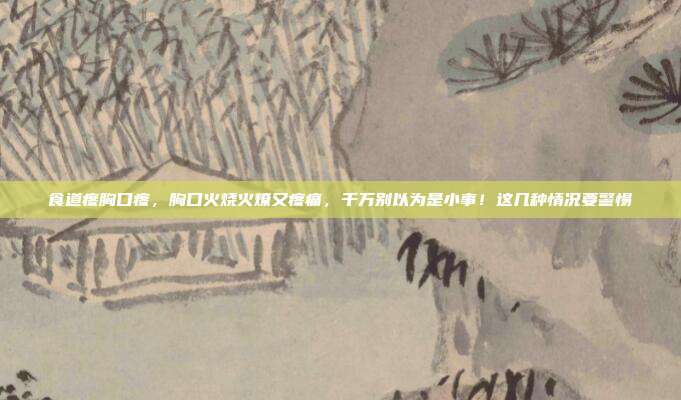食道疼胸口疼,胸口火烧火燎又疼痛,千万别以为是小事!这几种情况要警惕