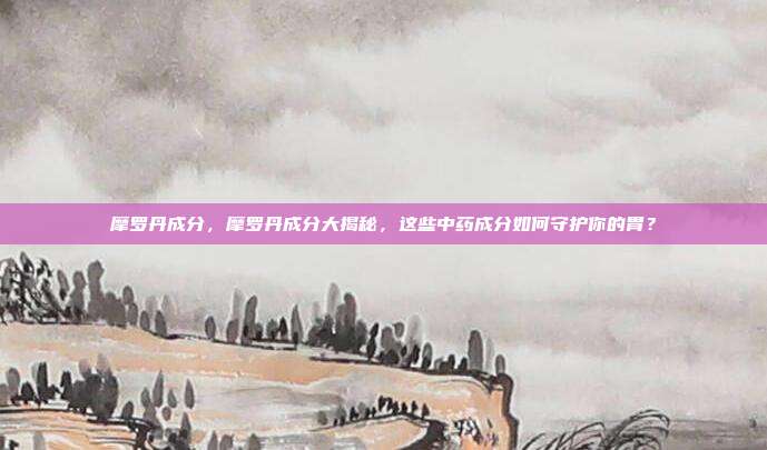 摩罗丹成分，摩罗丹成分大揭秘，这些中药成分如何守护你的胃？