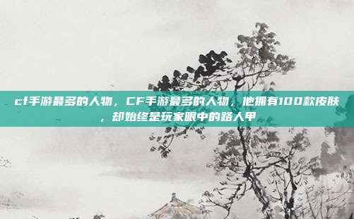 cf手游最多的人物,CF手游最多的人物,他拥有100款皮肤,却始终是玩家眼中的路人甲