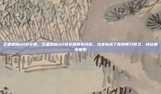 王者荣耀all蔡文姬，王者荣耀All蔡文姬异军突起，当全队成了你的带刀侍卫，峡谷相亲相爱