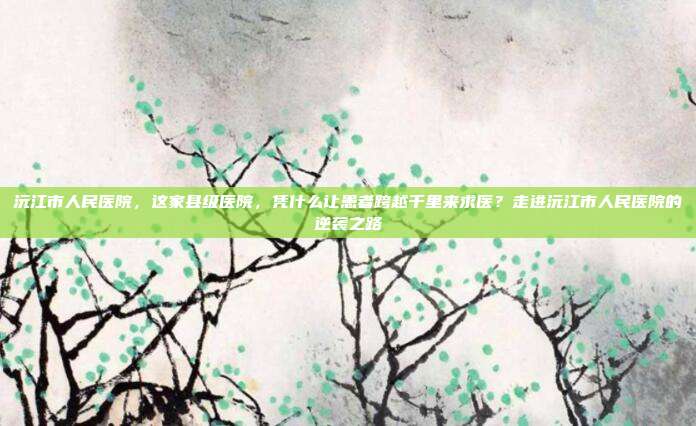 沅江市人民医院,这家县级医院,凭什么让患者跨越千里来求医?走进沅江市人民医院的逆袭之路