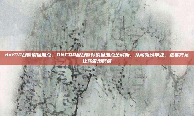 dnf110召唤刷图加点，DNF110级召唤师刷图加点全解析，从萌新到毕业，这套方案让你告别刮痧