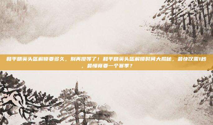 和平精英头盔解锁要多久,别再傻等了!和平精英头盔解锁时间大揭秘,最快仅需1秒,最慢竟要一个赛季?