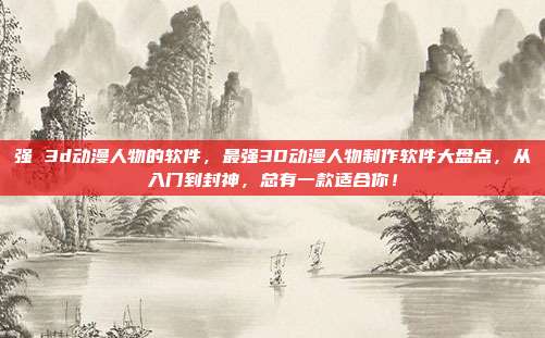 强 3d动漫人物的软件,最强3D动漫人物制作软件大盘点,从入门到封神,总有一款适合你!