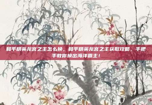 和平精英龙宫之主怎么换,和平精英龙宫之主获取攻略,手把手教你换出海洋霸主!