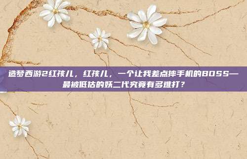 造梦西游2红孩儿，红孩儿，一个让我差点摔手机的BOSS—最被低估的妖二代究竟有多难打？