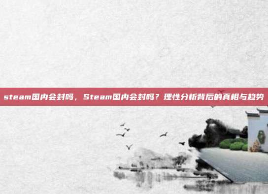 steam国内会封吗，Steam国内会封吗？理性分析背后的真相与趋势