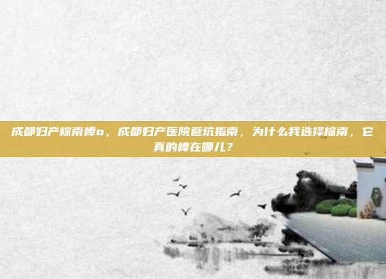 成都妇产棕南棒o,成都妇产医院避坑指南,为什么我选择棕南,它真的棒在哪儿?