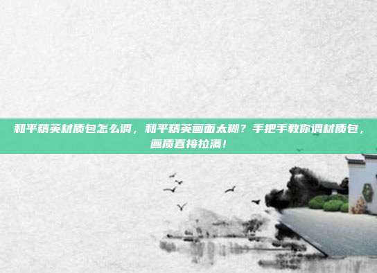 和平精英材质包怎么调,和平精英画面太糊?手把手教你调材质包,画质直接拉满!