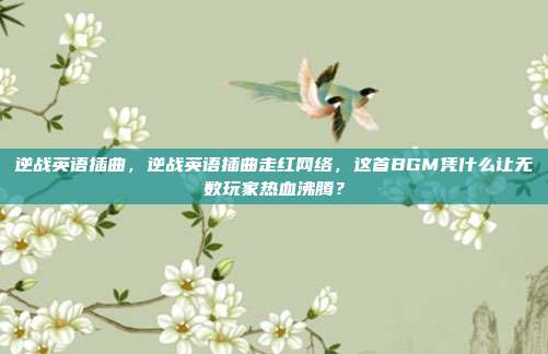 逆战英语插曲,逆战英语插曲走红网络,这首BGM凭什么让无数玩家热血沸腾?