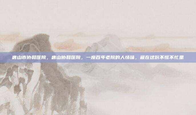 唐山市协和医院，唐山协和医院，一座百年老院的人情味，藏在这份不慌不忙里