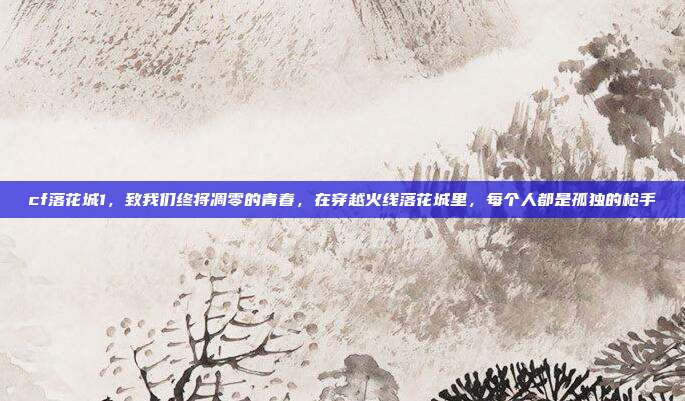cf落花城1，致我们终将凋零的青春，在穿越火线落花城里，每个人都是孤独的枪手