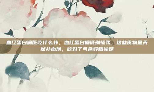 血红蛋白偏低吃什么补,血红蛋白偏低别慌张,这些食物是天然补血剂,吃对了气色好精神足