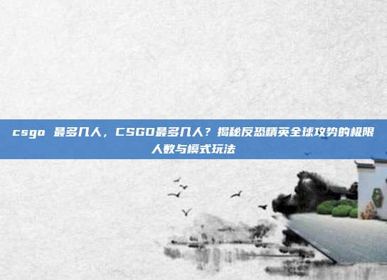 csgo 最多几人,CSGO最多几人?揭秘反恐精英全球攻势的极限人数与模式玩法