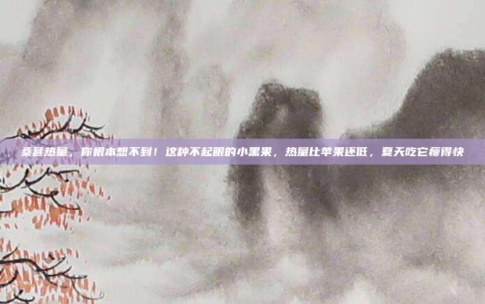 桑葚热量,你根本想不到!这种不起眼的小黑果,热量比苹果还低,夏天吃它瘦得快