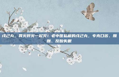 戊己丸,胃火肝火一起灭!老中医私藏的戊己丸,专克口苦、腹胀、反酸失眠