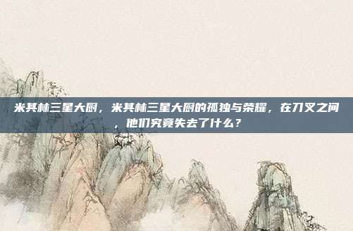 米其林三星大厨，米其林三星大厨的孤独与荣耀，在刀叉之间，他们究竟失去了什么？