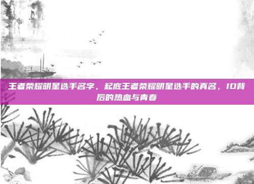 王者荣耀明星选手名字,起底王者荣耀明星选手的真名,ID背后的热血与青春