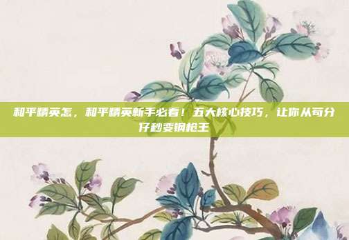 和平精英怎,和平精英新手必看!五大核心技巧,让你从苟分仔秒变钢枪王