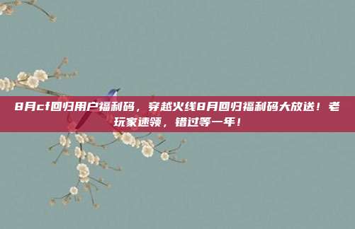 8月cf回归用户福利码,穿越火线8月回归福利码大放送!老玩家速领,错过等一年!