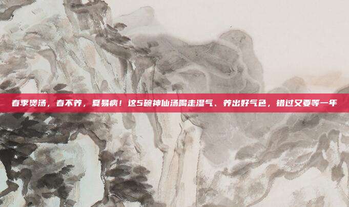 春季煲汤,春不养,夏易病!这5碗神仙汤喝走湿气、养出好气色,错过又要等一年