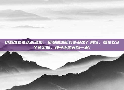 初潮后还能长高多少,初潮后还能长高多少?别慌,抓住这3个黄金期,孩子还能再蹿一蹿!