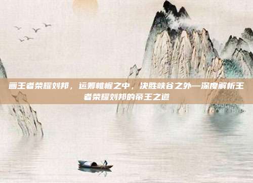 画王者荣耀刘邦,运筹帷幄之中,决胜峡谷之外—深度解析王者荣耀刘邦的帝王之道