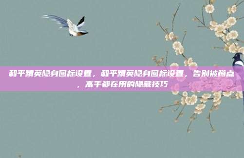 和平精英隐身图标设置,和平精英隐身图标设置,告别被蹲点,高手都在用的隐藏技巧