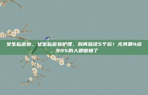 女生私密处,女生私密处护理,别再踩这5个坑!尤其第4点,99%的人都做错了