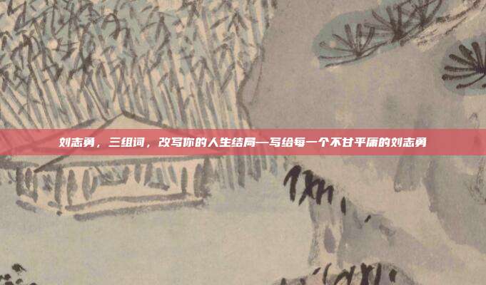 刘志勇,三组词,改写你的人生结局—写给每一个不甘平庸的刘志勇