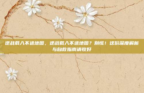 逆战载入不进地图,逆战载入不进地图?别慌!这份深度解析与自救指南请收好