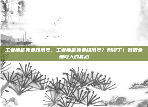 王者荣耀免费租借号,王者荣耀免费租借号?别傻了!背后全是吃人的套路