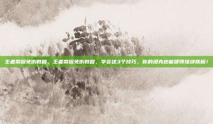 王者荣耀免伤教程,王者荣耀免伤教程,学会这3个技巧,你的坦克也能硬得像块铁板!