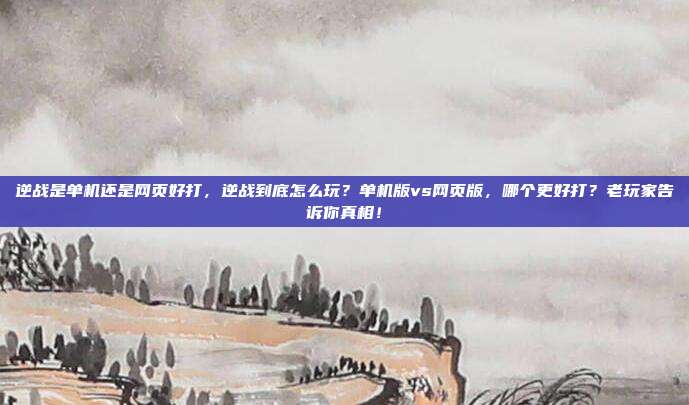 逆战是单机还是网页好打,逆战到底怎么玩?单机版vs网页版,哪个更好打?老玩家告诉你真相!