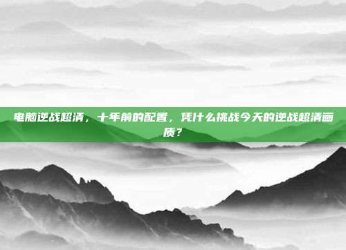 电脑逆战超清,十年前的配置,凭什么挑战今天的逆战超清画质?