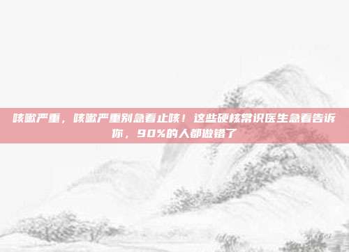 咳嗽严重，咳嗽严重别急着止咳！这些硬核常识医生急着告诉你，90%的人都做错了