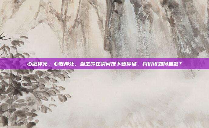 心脏猝死,心脏猝死,当生命在瞬间按下暂停键,我们该如何自救?