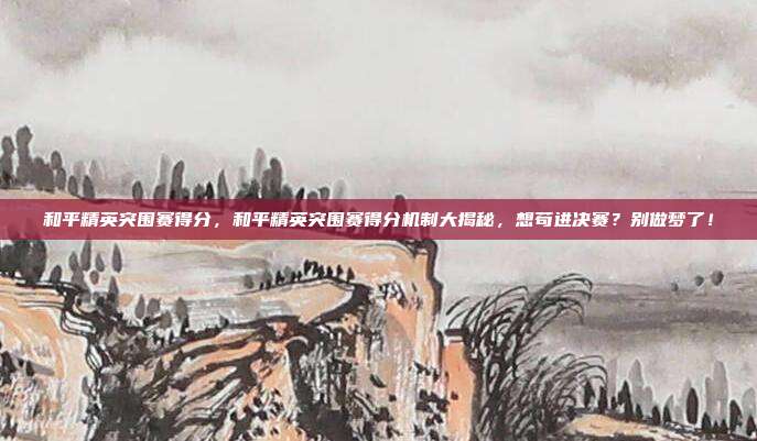 和平精英突围赛得分,和平精英突围赛得分机制大揭秘,想苟进决赛?别做梦了!
